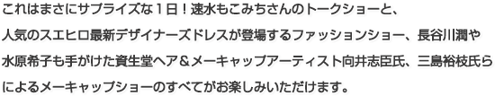 これはまさにサプライズな1日！速水もこみちさんのトークショーと、人気のスエヒロ最新デザイナーズドレスが登場するファッションショー、長谷川潤や水原希子も手がけた資生堂ヘア＆メーキャップアーティスト向井志臣氏らによるメーキャップショーのすべてがお楽しみいただけます。